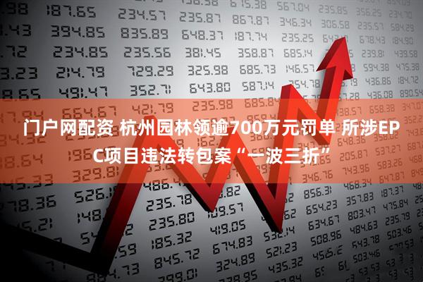 门户网配资 杭州园林领逾700万元罚单 所涉EPC项目违法转包案“一波三折”