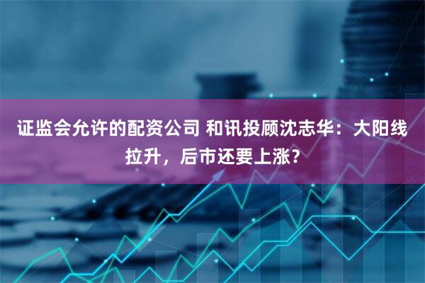 证监会允许的配资公司 和讯投顾沈志华：大阳线拉升，后市还要上涨？