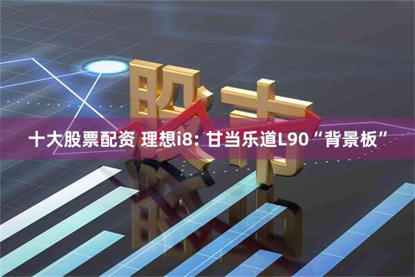 十大股票配资 理想i8: 甘当乐道L90“背景板”