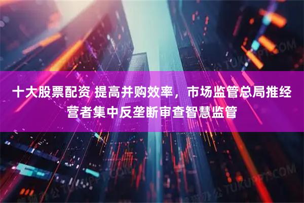 十大股票配资 提高并购效率，市场监管总局推经营者集中反垄断审查智慧监管