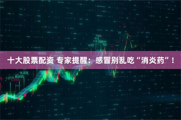 十大股票配资 专家提醒：感冒别乱吃“消炎药”！
