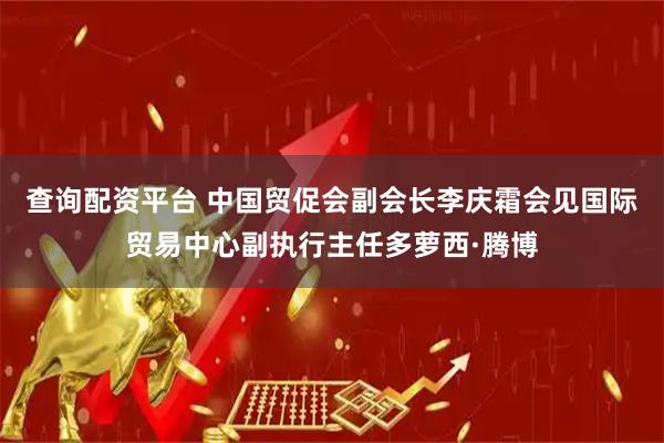 查询配资平台 中国贸促会副会长李庆霜会见国际贸易中心副执行主任多萝西·腾博
