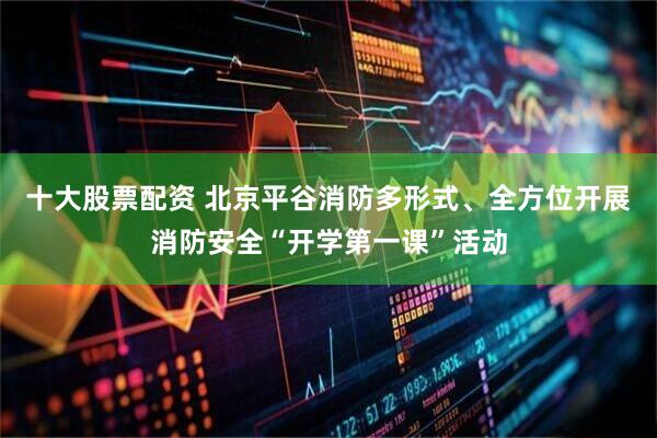 十大股票配资 北京平谷消防多形式、全方位开展消防安全“开学第一课”活动