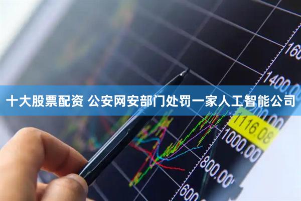十大股票配资 公安网安部门处罚一家人工智能公司