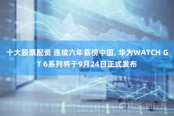 十大股票配资 连续六年霸榜中国, 华为WATCH GT 6系列将于9月24日正式发布
