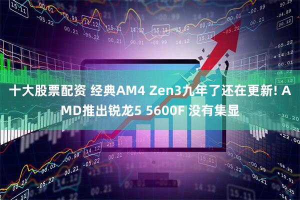 十大股票配资 经典AM4 Zen3九年了还在更新! AMD推出锐龙5 5600F 没有集显