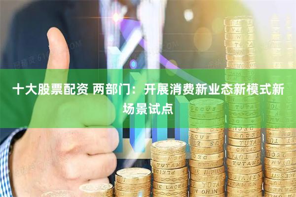十大股票配资 两部门：开展消费新业态新模式新场景试点