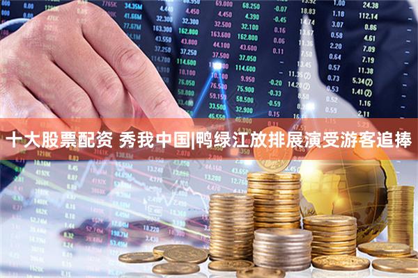 十大股票配资 秀我中国|鸭绿江放排展演受游客追捧