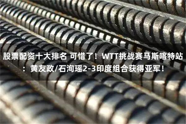 股票配资十大排名 可惜了！WTT挑战赛马斯喀特站：黄友政/石洵瑶2-3印度组合获得亚军！