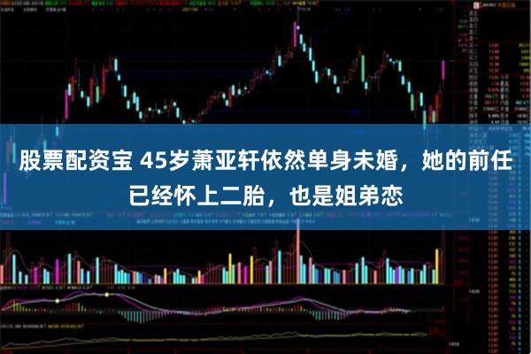 股票配资宝 45岁萧亚轩依然单身未婚，她的前任已经怀上二胎，也是姐弟恋
