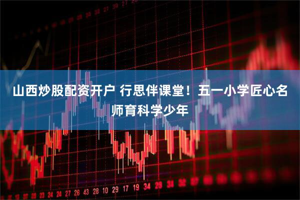 山西炒股配资开户 行思伴课堂！五一小学匠心名师育科学少年