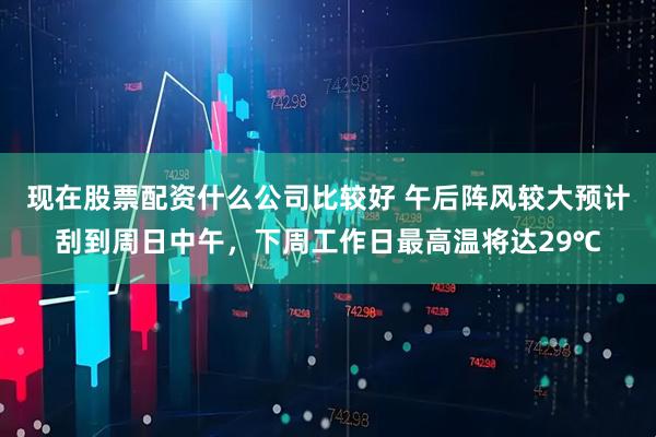 现在股票配资什么公司比较好 午后阵风较大预计刮到周日中午，下周工作日最高温将达29℃