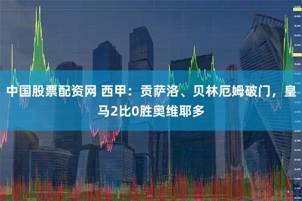 中国股票配资网 西甲：贡萨洛、贝林厄姆破门，皇马2比0胜奥维耶多