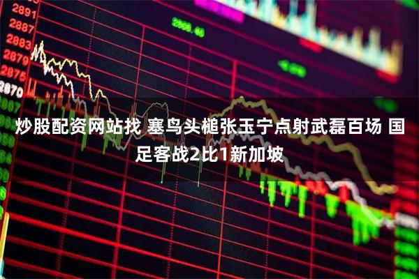 炒股配资网站找 塞鸟头槌张玉宁点射武磊百场 国足客战2比1新加坡